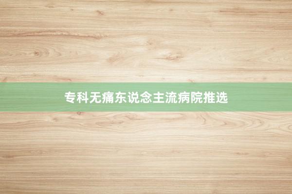专科无痛东说念主流病院推选