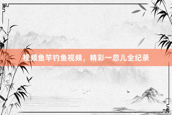 视频鱼竿钓鱼视频,精彩一忽儿全纪录