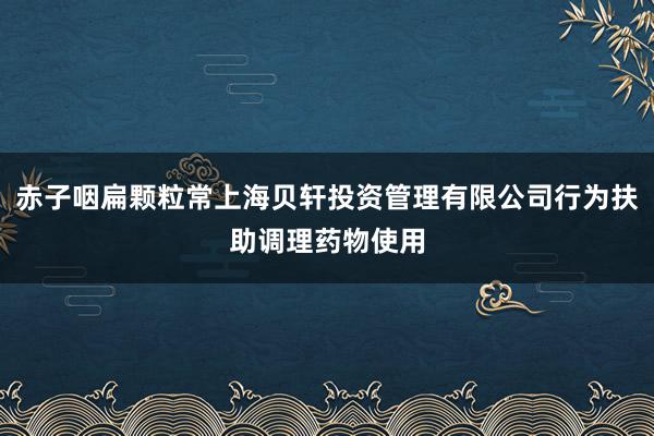 赤子咽扁颗粒常上海贝轩投资管理有限公司行为扶助调理药物使用